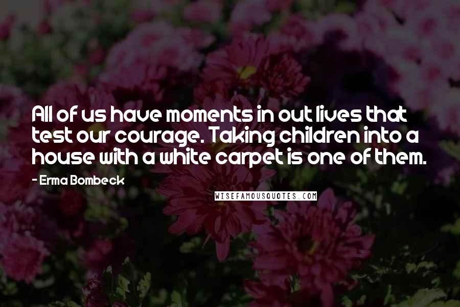 Erma Bombeck Quotes: All of us have moments in out lives that test our courage. Taking children into a house with a white carpet is one of them.