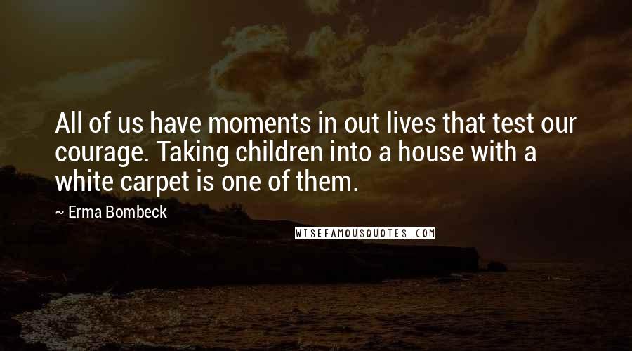 Erma Bombeck Quotes: All of us have moments in out lives that test our courage. Taking children into a house with a white carpet is one of them.