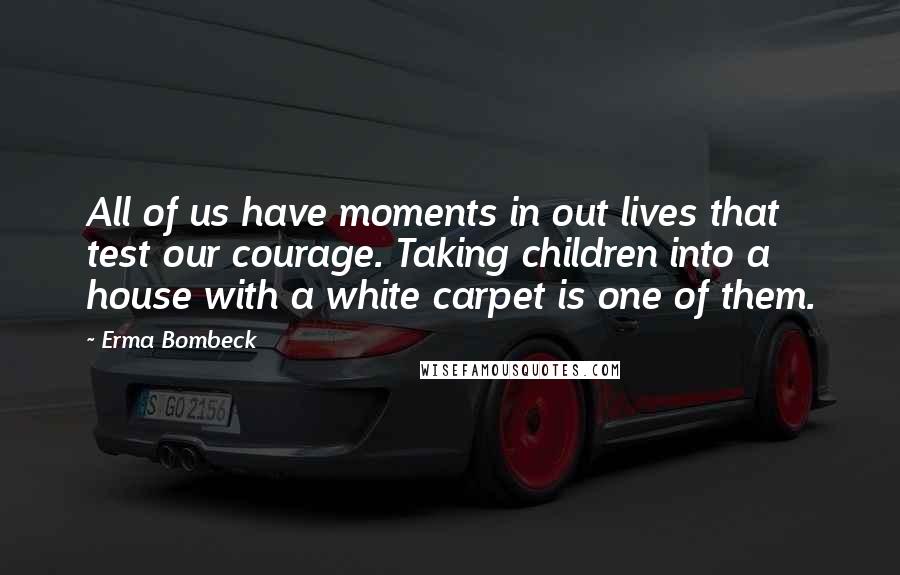 Erma Bombeck Quotes: All of us have moments in out lives that test our courage. Taking children into a house with a white carpet is one of them.