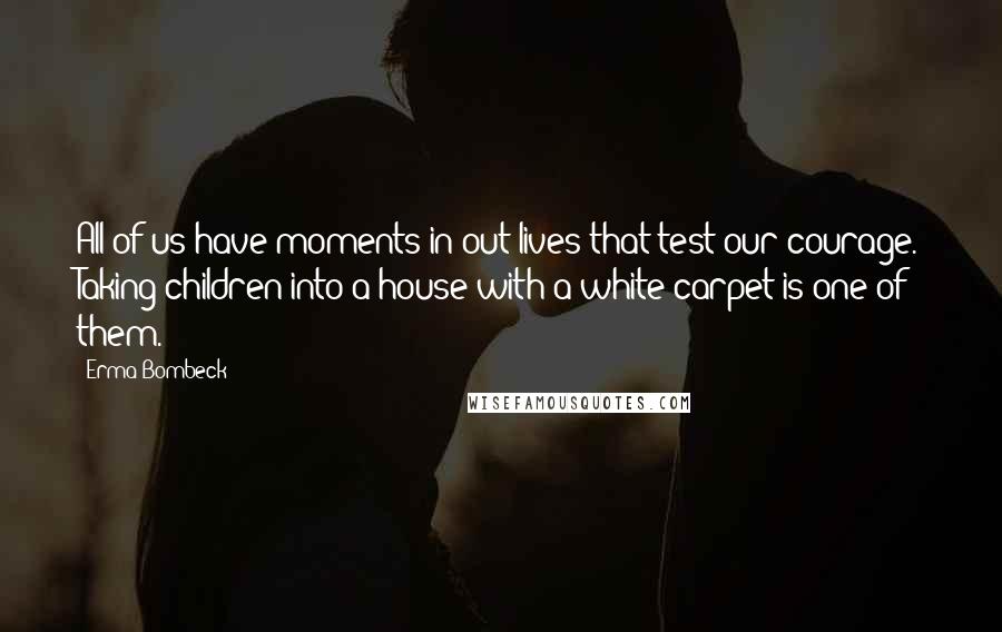 Erma Bombeck Quotes: All of us have moments in out lives that test our courage. Taking children into a house with a white carpet is one of them.