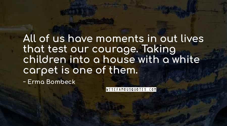 Erma Bombeck Quotes: All of us have moments in out lives that test our courage. Taking children into a house with a white carpet is one of them.