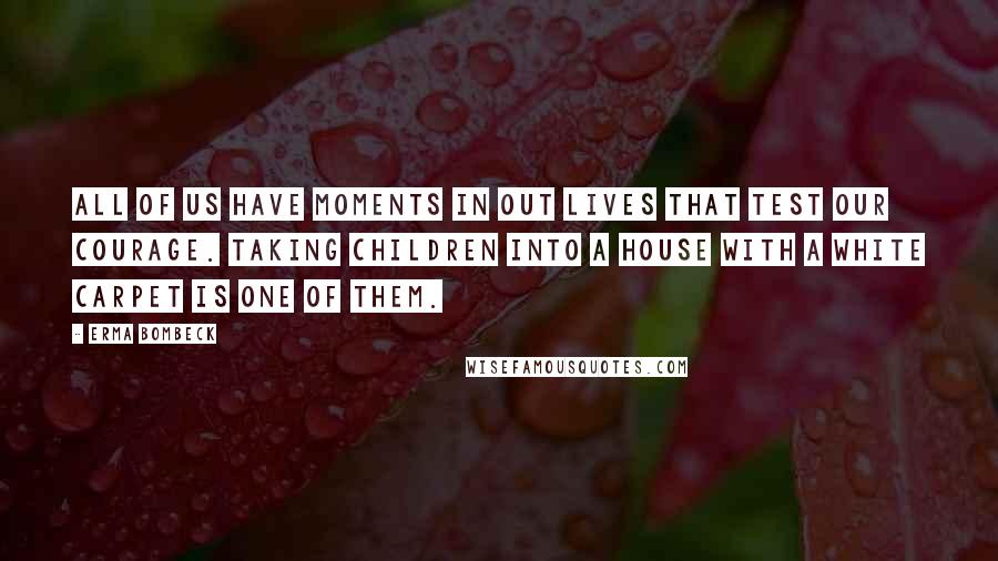 Erma Bombeck Quotes: All of us have moments in out lives that test our courage. Taking children into a house with a white carpet is one of them.