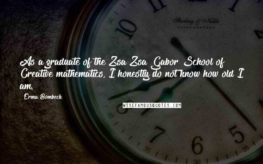 Erma Bombeck Quotes: As a graduate of the Zsa Zsa Gabor School of Creative mathematics, I honestly do not know how old I am.