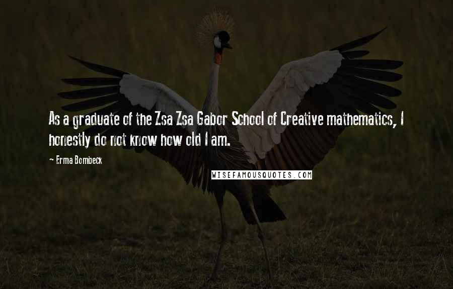 Erma Bombeck Quotes: As a graduate of the Zsa Zsa Gabor School of Creative mathematics, I honestly do not know how old I am.