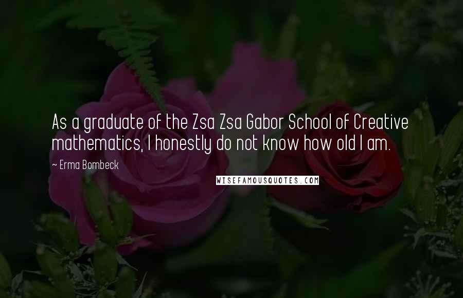 Erma Bombeck Quotes: As a graduate of the Zsa Zsa Gabor School of Creative mathematics, I honestly do not know how old I am.