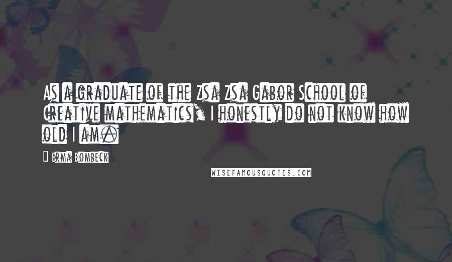 Erma Bombeck Quotes: As a graduate of the Zsa Zsa Gabor School of Creative mathematics, I honestly do not know how old I am.