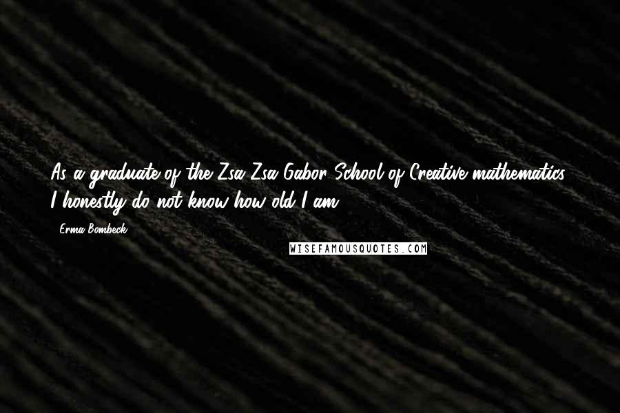 Erma Bombeck Quotes: As a graduate of the Zsa Zsa Gabor School of Creative mathematics, I honestly do not know how old I am.