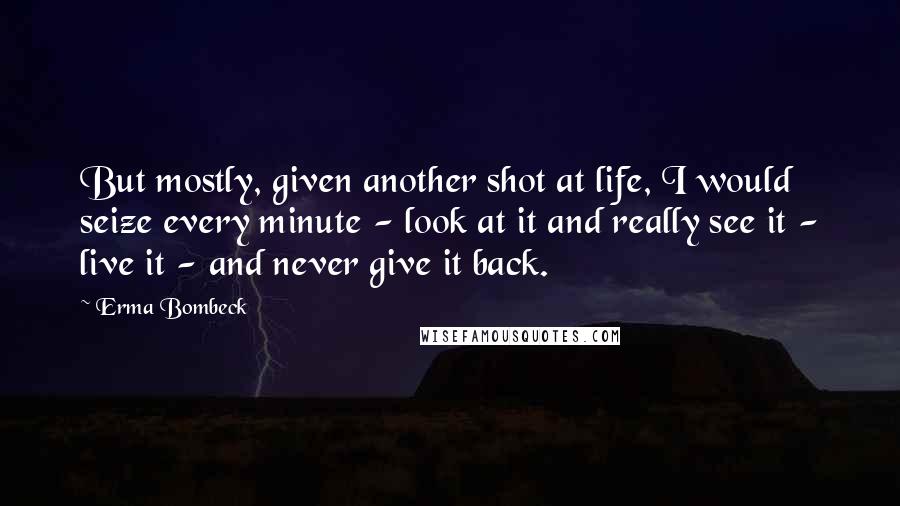 Erma Bombeck Quotes: But mostly, given another shot at life, I would seize every minute - look at it and really see it - live it - and never give it back.