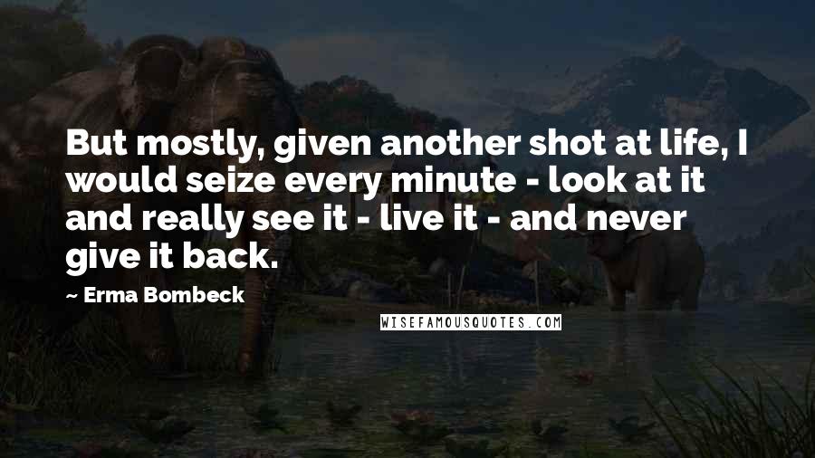 Erma Bombeck Quotes: But mostly, given another shot at life, I would seize every minute - look at it and really see it - live it - and never give it back.