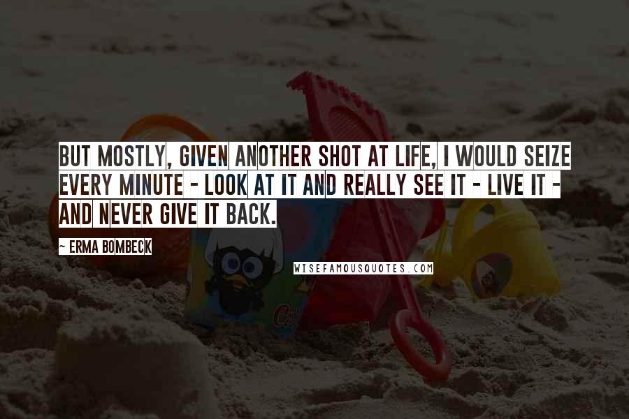 Erma Bombeck Quotes: But mostly, given another shot at life, I would seize every minute - look at it and really see it - live it - and never give it back.