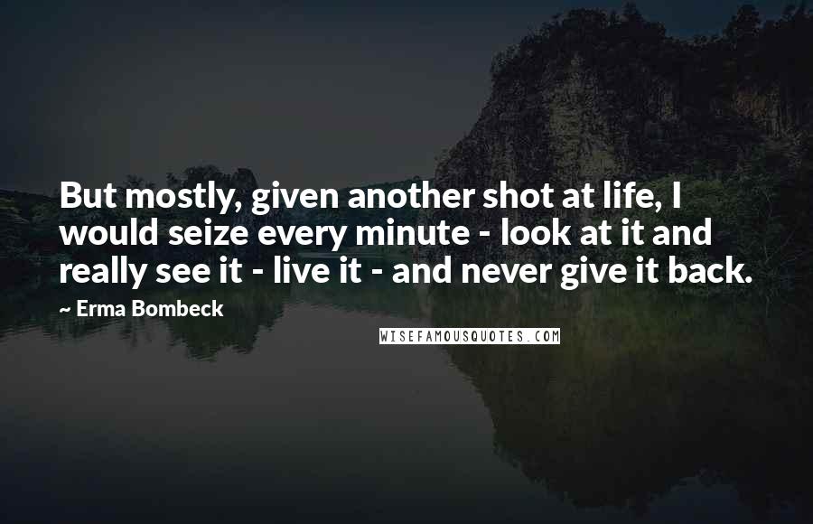 Erma Bombeck Quotes: But mostly, given another shot at life, I would seize every minute - look at it and really see it - live it - and never give it back.