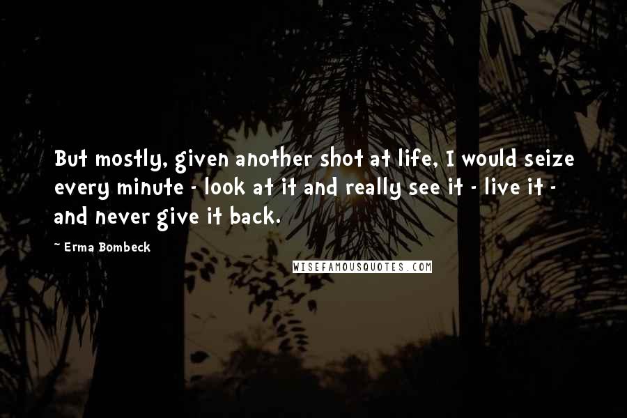 Erma Bombeck Quotes: But mostly, given another shot at life, I would seize every minute - look at it and really see it - live it - and never give it back.