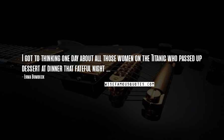 Erma Bombeck Quotes: I got to thinking one day about all those women on the Titanic who passed up dessert at dinner that fateful night ...