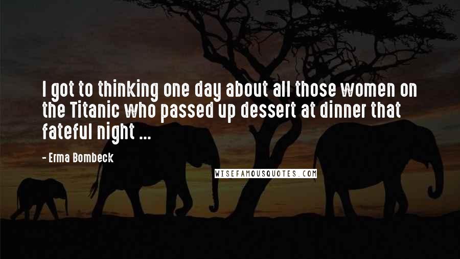 Erma Bombeck Quotes: I got to thinking one day about all those women on the Titanic who passed up dessert at dinner that fateful night ...