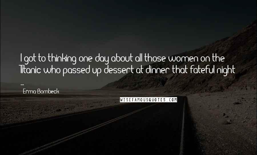 Erma Bombeck Quotes: I got to thinking one day about all those women on the Titanic who passed up dessert at dinner that fateful night ...