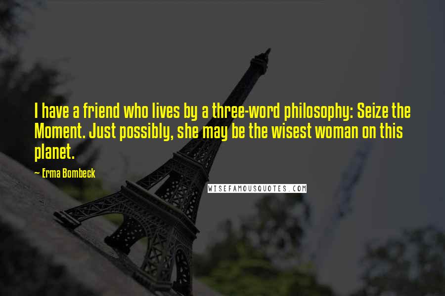 Erma Bombeck Quotes: I have a friend who lives by a three-word philosophy: Seize the Moment. Just possibly, she may be the wisest woman on this planet.