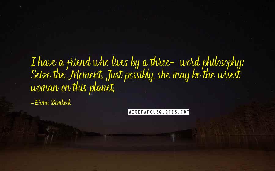 Erma Bombeck Quotes: I have a friend who lives by a three-word philosophy: Seize the Moment. Just possibly, she may be the wisest woman on this planet.