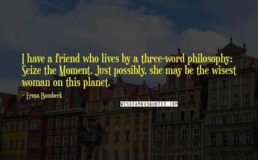 Erma Bombeck Quotes: I have a friend who lives by a three-word philosophy: Seize the Moment. Just possibly, she may be the wisest woman on this planet.