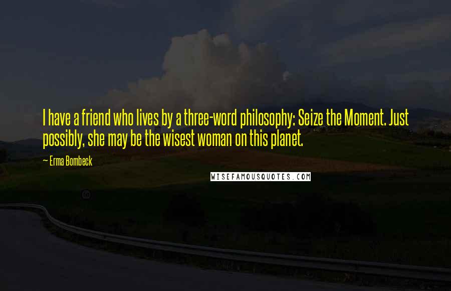 Erma Bombeck Quotes: I have a friend who lives by a three-word philosophy: Seize the Moment. Just possibly, she may be the wisest woman on this planet.