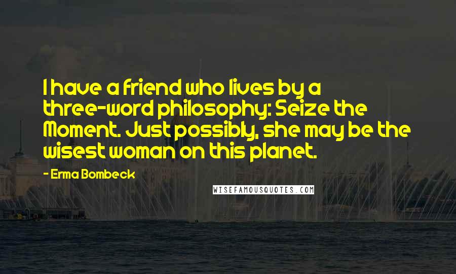 Erma Bombeck Quotes: I have a friend who lives by a three-word philosophy: Seize the Moment. Just possibly, she may be the wisest woman on this planet.