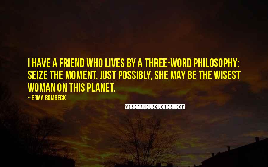 Erma Bombeck Quotes: I have a friend who lives by a three-word philosophy: Seize the Moment. Just possibly, she may be the wisest woman on this planet.