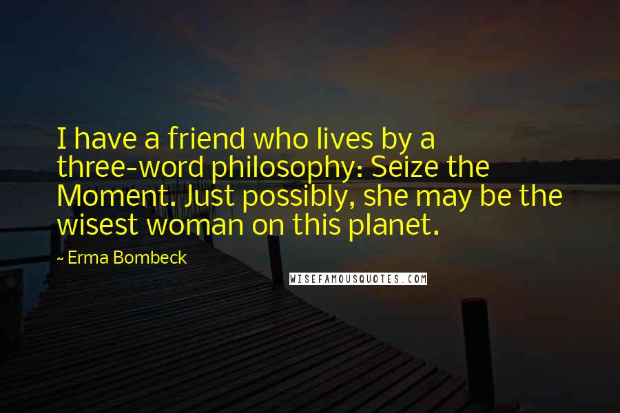 Erma Bombeck Quotes: I have a friend who lives by a three-word philosophy: Seize the Moment. Just possibly, she may be the wisest woman on this planet.