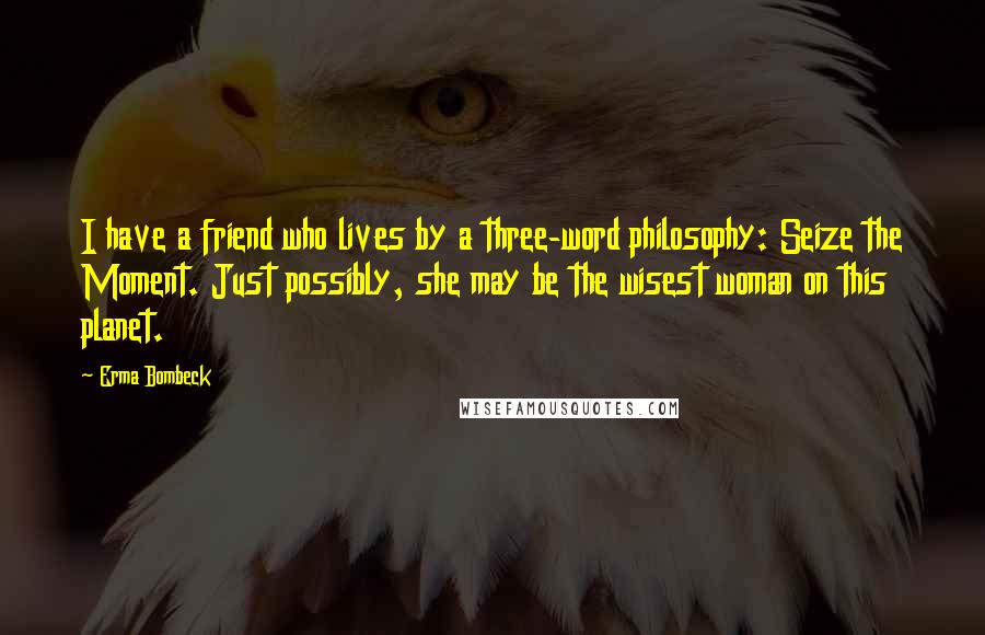 Erma Bombeck Quotes: I have a friend who lives by a three-word philosophy: Seize the Moment. Just possibly, she may be the wisest woman on this planet.