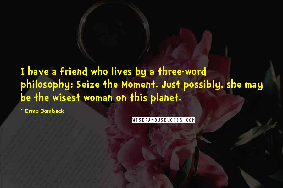 Erma Bombeck Quotes: I have a friend who lives by a three-word philosophy: Seize the Moment. Just possibly, she may be the wisest woman on this planet.