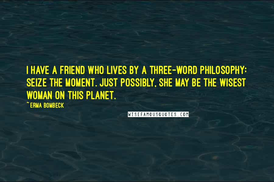 Erma Bombeck Quotes: I have a friend who lives by a three-word philosophy: Seize the Moment. Just possibly, she may be the wisest woman on this planet.