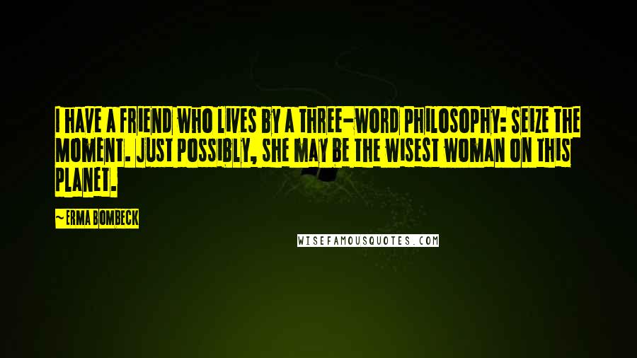 Erma Bombeck Quotes: I have a friend who lives by a three-word philosophy: Seize the Moment. Just possibly, she may be the wisest woman on this planet.