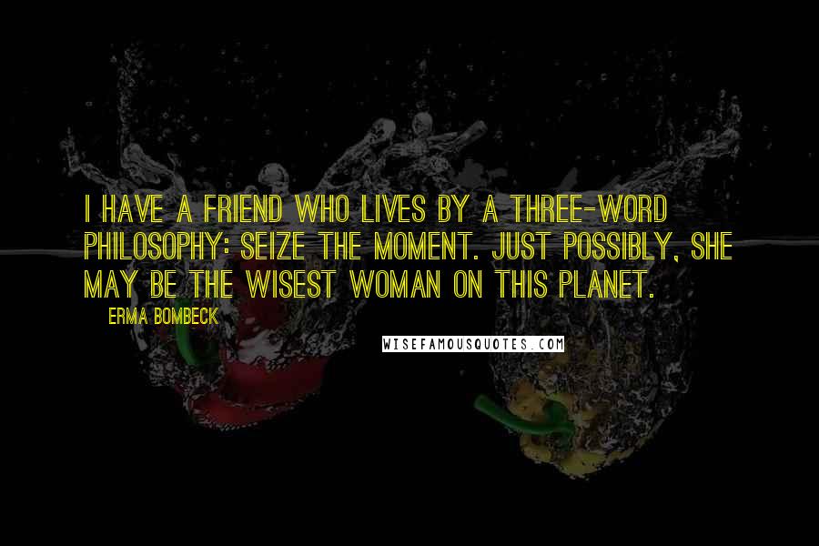 Erma Bombeck Quotes: I have a friend who lives by a three-word philosophy: Seize the Moment. Just possibly, she may be the wisest woman on this planet.