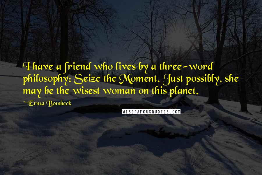 Erma Bombeck Quotes: I have a friend who lives by a three-word philosophy: Seize the Moment. Just possibly, she may be the wisest woman on this planet.