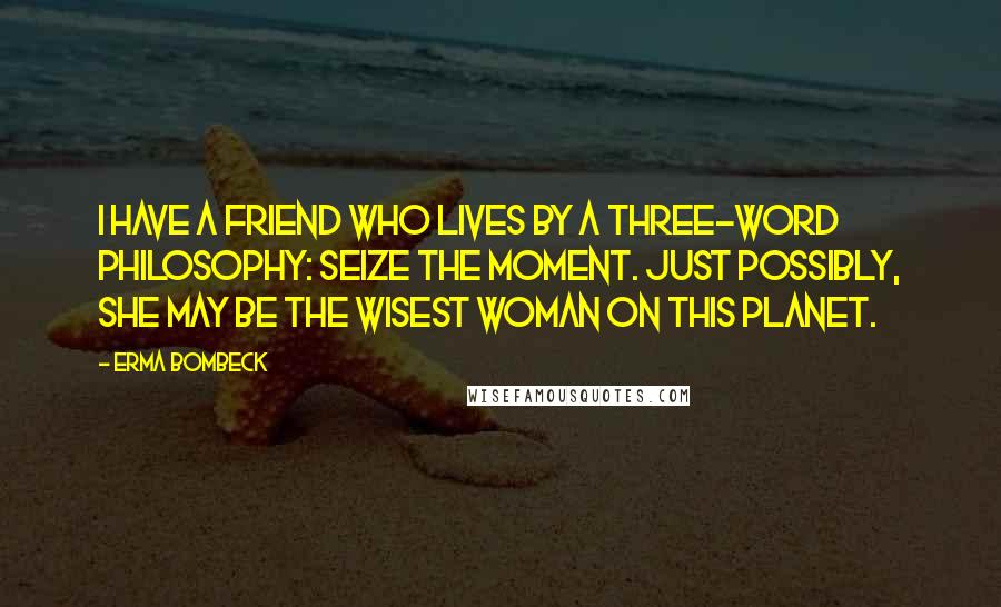 Erma Bombeck Quotes: I have a friend who lives by a three-word philosophy: Seize the Moment. Just possibly, she may be the wisest woman on this planet.