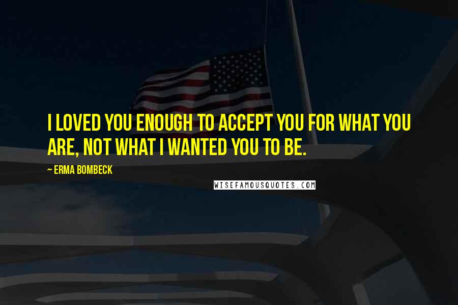 Erma Bombeck Quotes: I loved you enough to accept you for what you are, not what I wanted you to be.