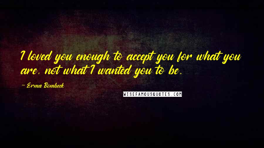 Erma Bombeck Quotes: I loved you enough to accept you for what you are, not what I wanted you to be.