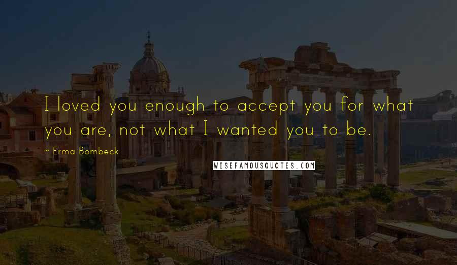 Erma Bombeck Quotes: I loved you enough to accept you for what you are, not what I wanted you to be.