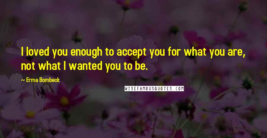 Erma Bombeck Quotes: I loved you enough to accept you for what you are, not what I wanted you to be.