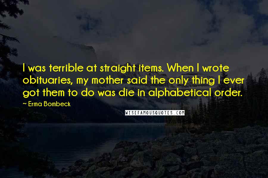 Erma Bombeck Quotes: I was terrible at straight items. When I wrote obituaries, my mother said the only thing I ever got them to do was die in alphabetical order.