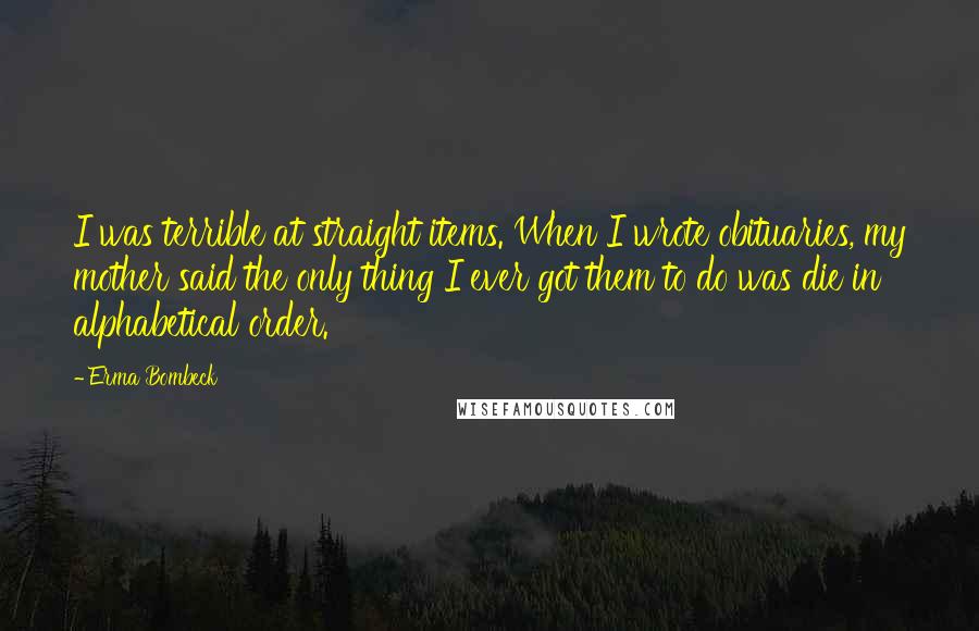 Erma Bombeck Quotes: I was terrible at straight items. When I wrote obituaries, my mother said the only thing I ever got them to do was die in alphabetical order.