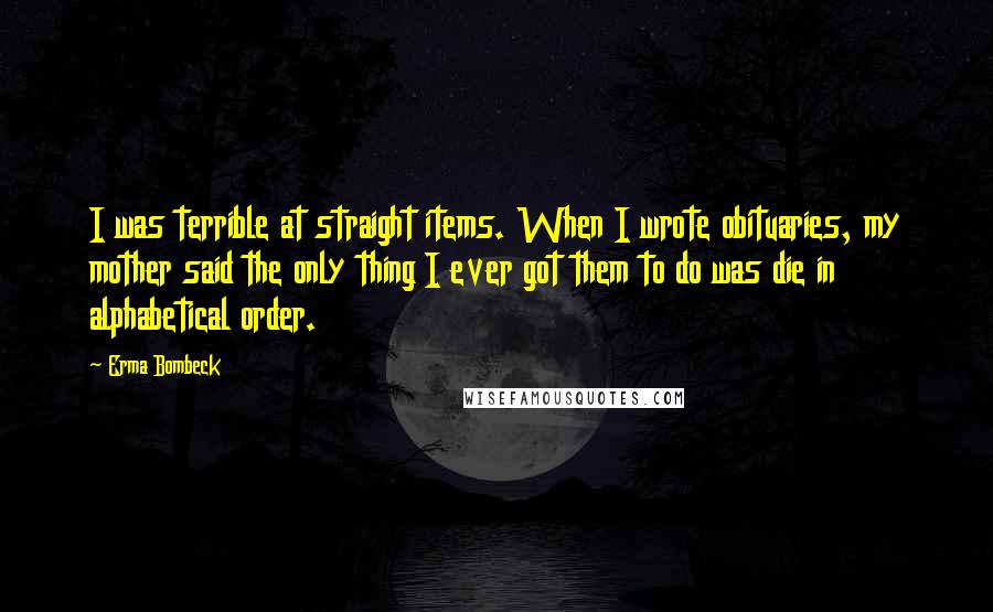 Erma Bombeck Quotes: I was terrible at straight items. When I wrote obituaries, my mother said the only thing I ever got them to do was die in alphabetical order.