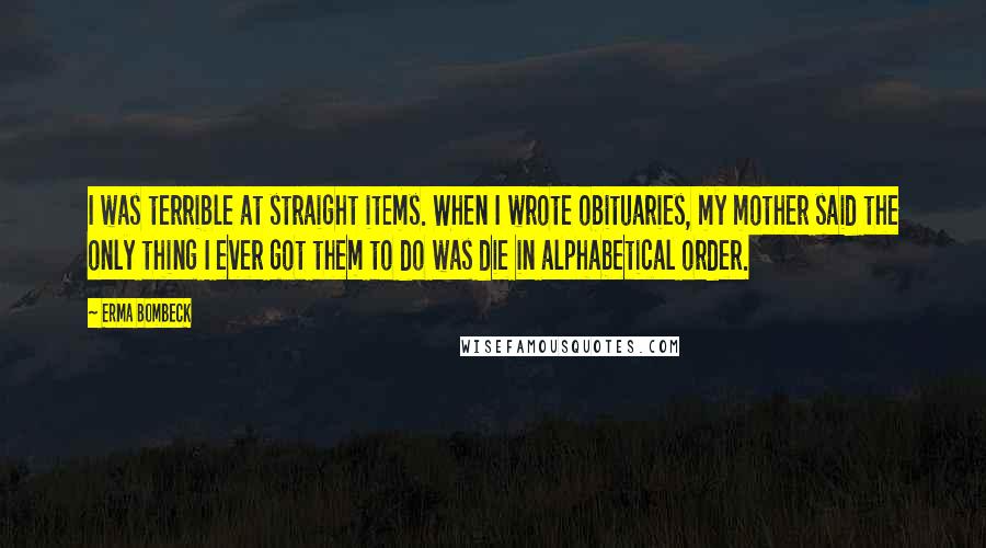 Erma Bombeck Quotes: I was terrible at straight items. When I wrote obituaries, my mother said the only thing I ever got them to do was die in alphabetical order.