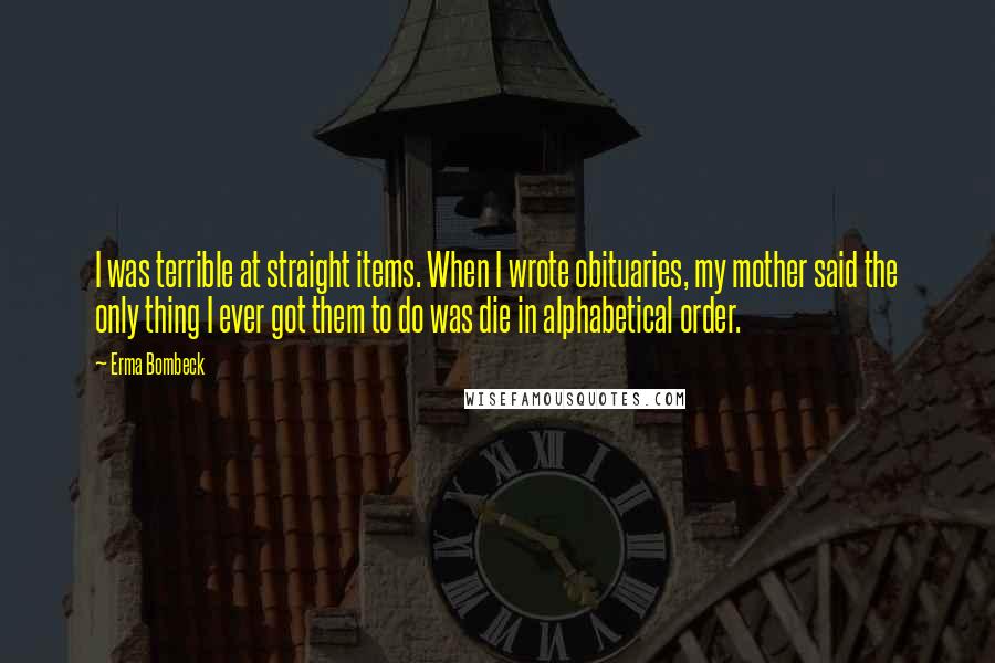 Erma Bombeck Quotes: I was terrible at straight items. When I wrote obituaries, my mother said the only thing I ever got them to do was die in alphabetical order.