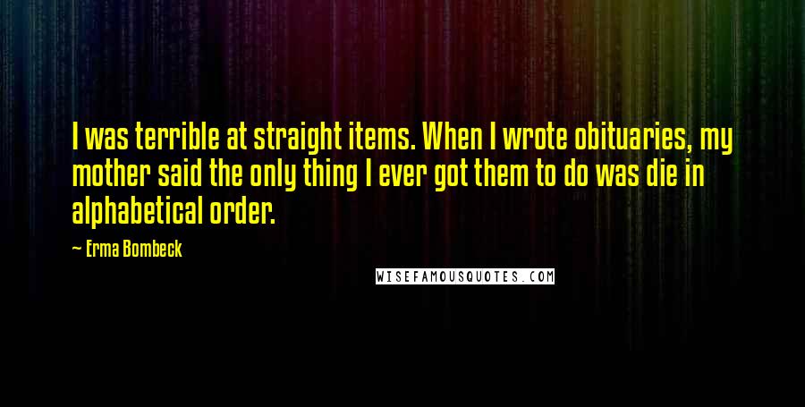 Erma Bombeck Quotes: I was terrible at straight items. When I wrote obituaries, my mother said the only thing I ever got them to do was die in alphabetical order.