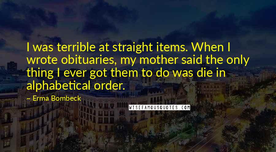 Erma Bombeck Quotes: I was terrible at straight items. When I wrote obituaries, my mother said the only thing I ever got them to do was die in alphabetical order.
