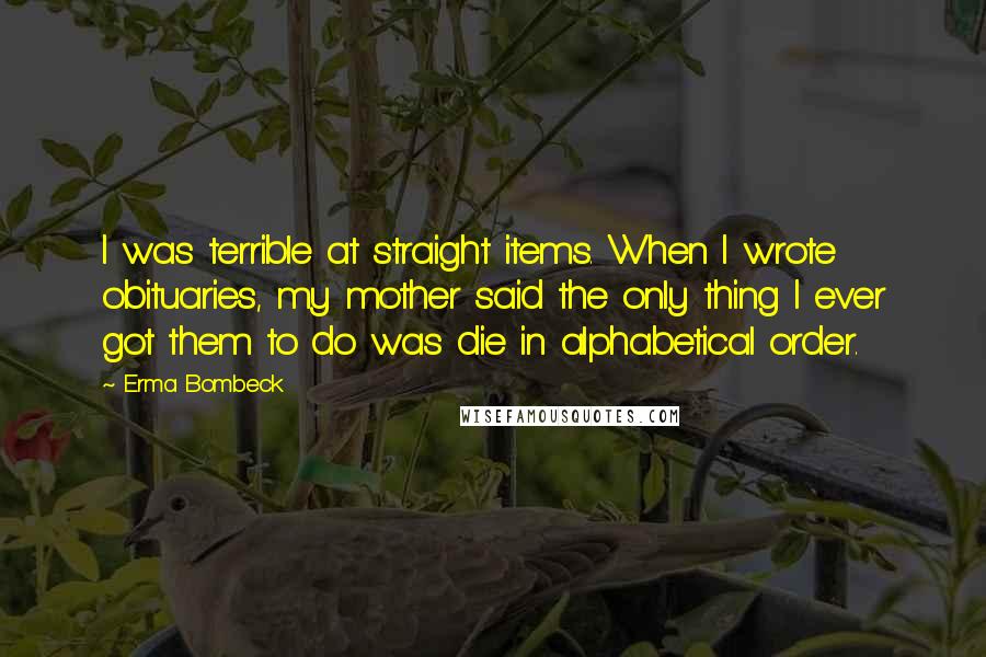 Erma Bombeck Quotes: I was terrible at straight items. When I wrote obituaries, my mother said the only thing I ever got them to do was die in alphabetical order.