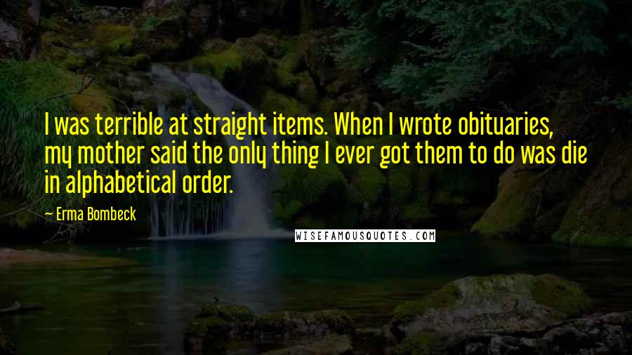 Erma Bombeck Quotes: I was terrible at straight items. When I wrote obituaries, my mother said the only thing I ever got them to do was die in alphabetical order.