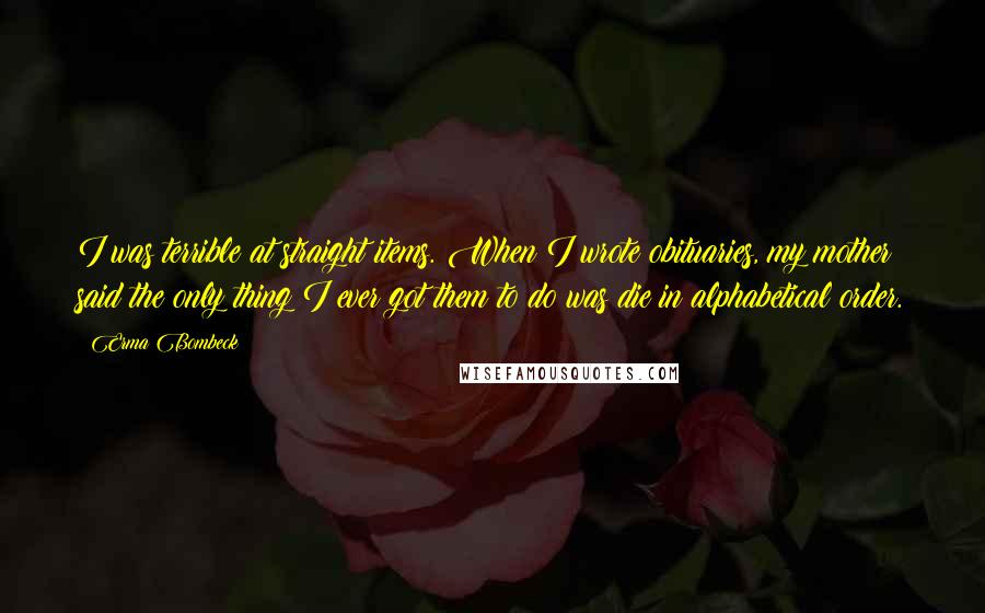 Erma Bombeck Quotes: I was terrible at straight items. When I wrote obituaries, my mother said the only thing I ever got them to do was die in alphabetical order.