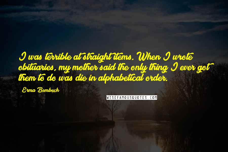 Erma Bombeck Quotes: I was terrible at straight items. When I wrote obituaries, my mother said the only thing I ever got them to do was die in alphabetical order.