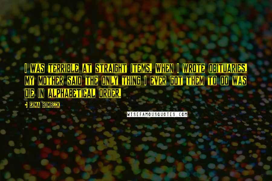 Erma Bombeck Quotes: I was terrible at straight items. When I wrote obituaries, my mother said the only thing I ever got them to do was die in alphabetical order.