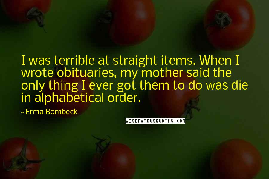 Erma Bombeck Quotes: I was terrible at straight items. When I wrote obituaries, my mother said the only thing I ever got them to do was die in alphabetical order.